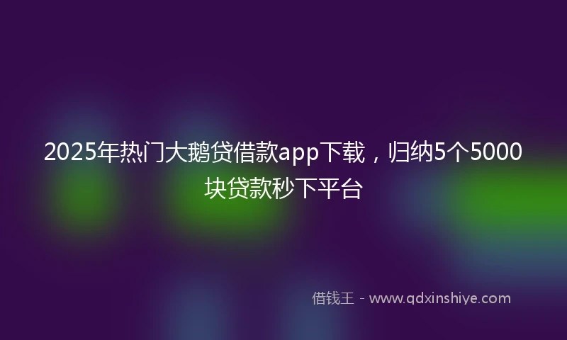 2025年热门大鹅贷借款app下载，归纳5个5000块贷款秒下平台