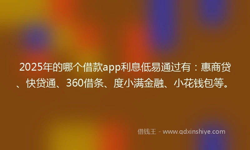 2025年的哪个借款app利息低易通过有：惠商贷、快贷通、360借条、度小满金融、小花钱包等。