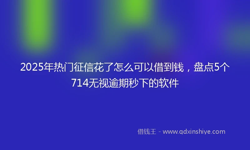 2025年热门征信花了怎么可以借到钱，盘点5个714无视逾期秒下的软件