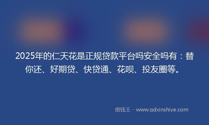 2025年的仁天花是正规贷款平台吗安全吗有：替你还、好期贷、快贷通、花呗、投友圈等。