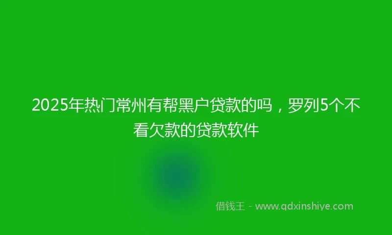 2025年热门常州有帮黑户贷款的吗，罗列5个不看欠款的贷款软件