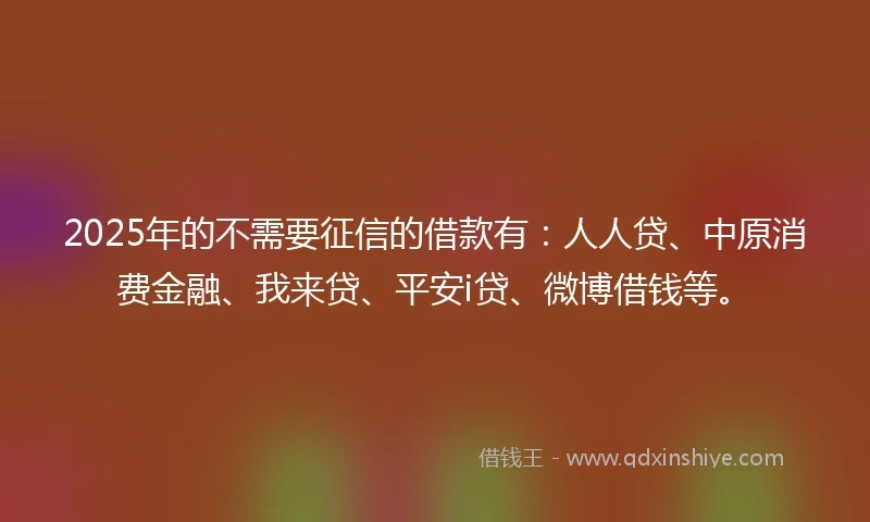 2025年的不需要征信的借款有：人人贷、中原消费金融、我来贷、平安i贷、微博借钱等。