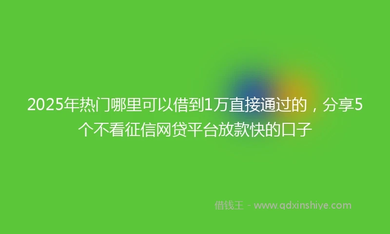 2025年热门哪里可以借到1万直接通过的，分享5个不看征信网贷平台放款快的口子