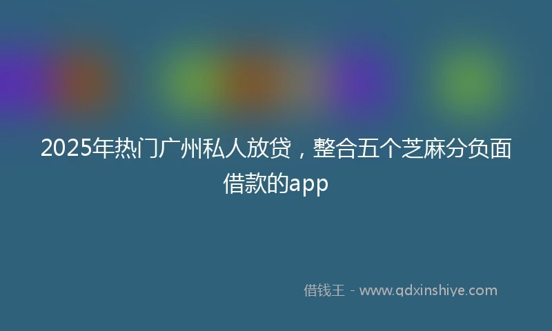 2025年热门广州私人放贷，整合五个芝麻分负面借款的app