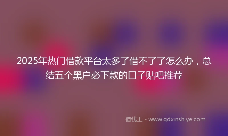 2025年热门借款平台太多了借不了了怎么办，总结五个黑户必下款的口子贴吧推荐