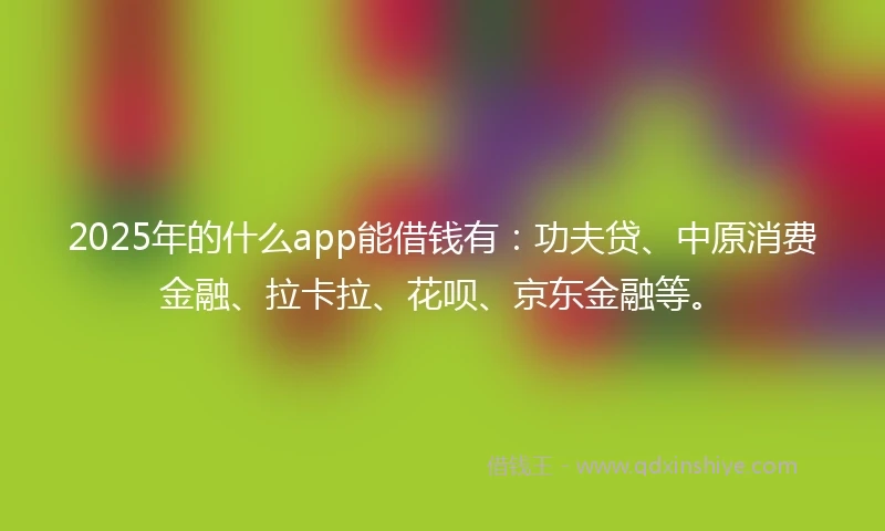 2025年的什么app能借钱有：功夫贷、中原消费金融、拉卡拉、花呗、京东金融等。