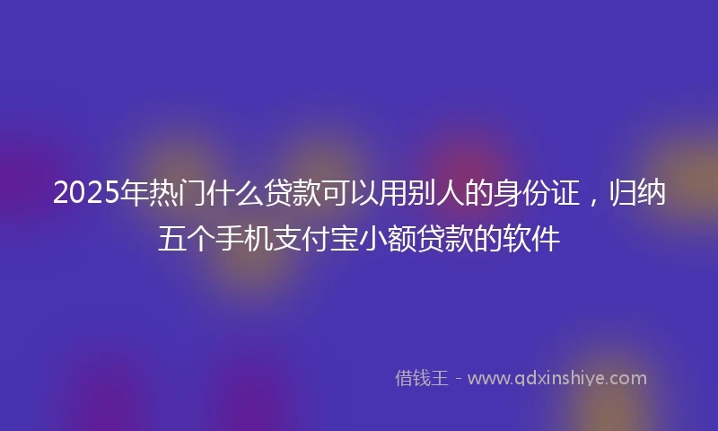 2025年热门什么贷款可以用别人的身份证，归纳五个手机支付宝小额贷款的软件