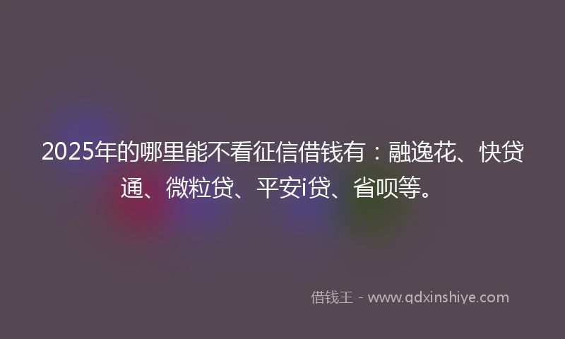 2025年的哪里能不看征信借钱有：融逸花、快贷通、微粒贷、平安i贷、省呗等。