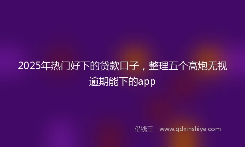 2025年热门好下的贷款口子，整理五个高炮无视逾期能下的app