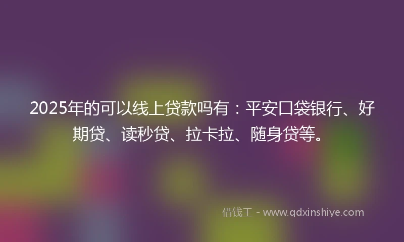 2025年的可以线上贷款吗有：平安口袋银行、好期贷、读秒贷、拉卡拉、随身贷等。