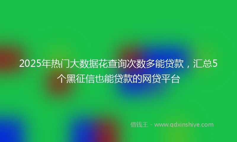 2025年热门大数据花查询次数多能贷款，汇总5个黑征信也能贷款的网贷平台