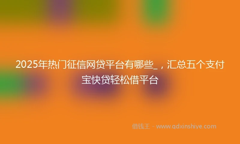 2025年热门征信网贷平台有哪些_，汇总五个支付宝快贷轻松借平台