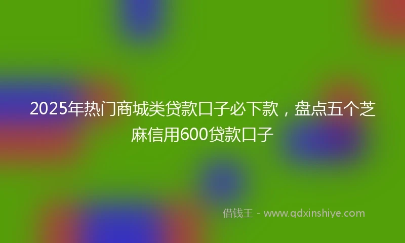 2025年热门商城类贷款口子必下款，盘点五个芝麻信用600贷款口子