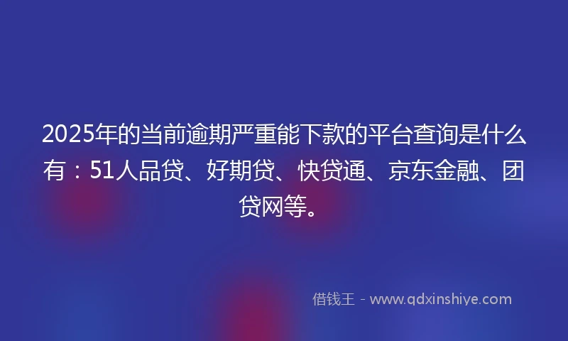 2025年的当前逾期严重能下款的平台查询是什么有：51人品贷、好期贷、快贷通、京东金融、团贷网等。