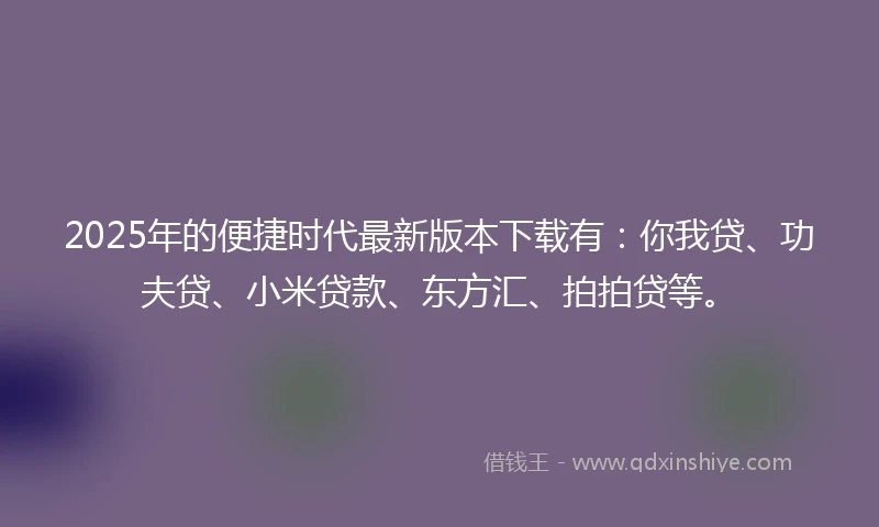 2025年的便捷时代最新版本下载有：你我贷、功夫贷、小米贷款、东方汇、拍拍贷等。