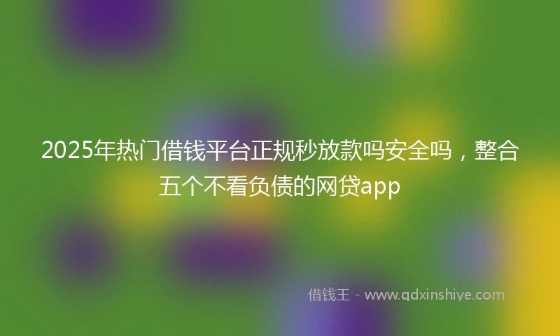 2025年热门借钱平台正规秒放款吗安全吗，整合五个不看负债的网贷app