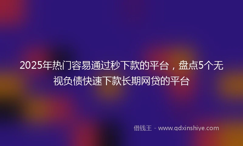 2025年热门容易通过秒下款的平台，盘点5个无视负债快速下款长期网贷的平台
