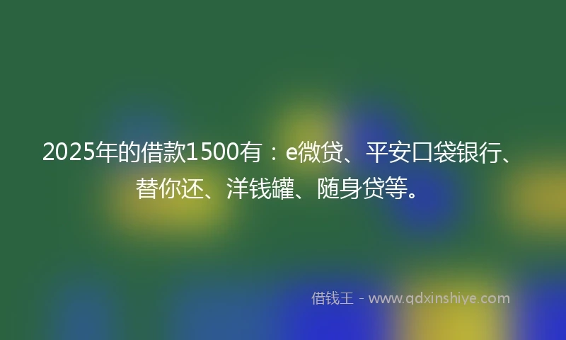 2025年的借款1500有：e微贷、平安口袋银行、替你还、洋钱罐、随身贷等。