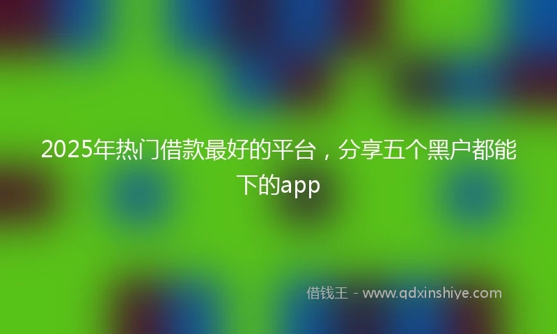 2025年热门借款最好的平台，分享五个黑户都能下的app