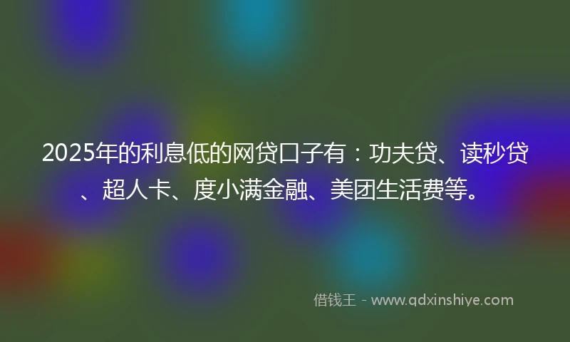 2025年的利息低的网贷口子有：功夫贷、读秒贷、超人卡、度小满金融、美团生活费等。