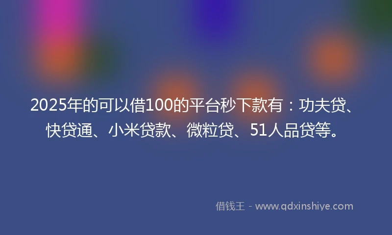 2025年的可以借100的平台秒下款有：功夫贷、快贷通、小米贷款、微粒贷、51人品贷等。