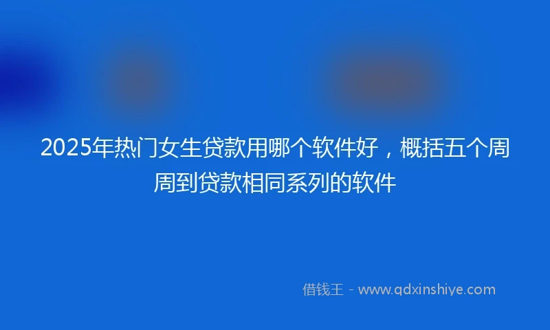 2025年热门女生贷款用哪个软件好，概括五个周周到贷款相同系列的软件