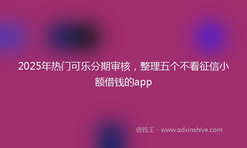 2025年热门可乐分期审核，整理五个不看征信小额借钱的app