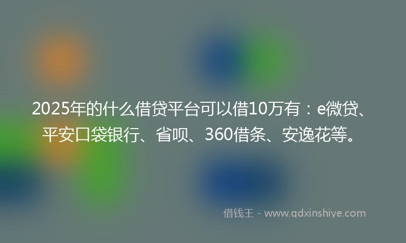 2025年的什么借贷平台可以借10万有：e微贷、平安口袋银行、省呗、360借条、安逸花等。
