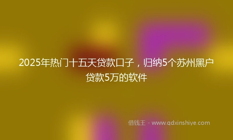 2025年热门十五天贷款口子，归纳5个苏州黑户贷款5万的软件