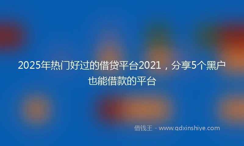 2025年热门好过的借贷平台2021，分享5个黑户也能借款的平台