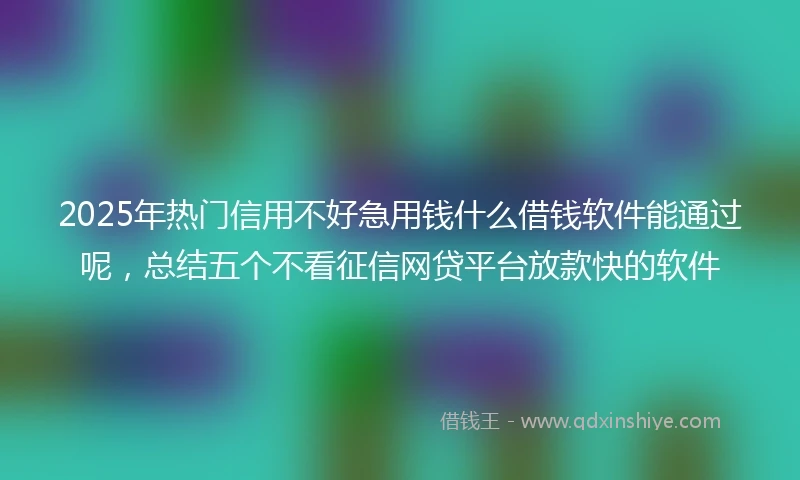 2025年热门信用不好急用钱什么借钱软件能通过呢，总结五个不看征信网贷平台放款快的软件