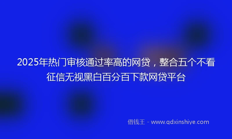 2025年热门审核通过率高的网贷，整合五个不看征信无视黑白百分百下款网贷平台
