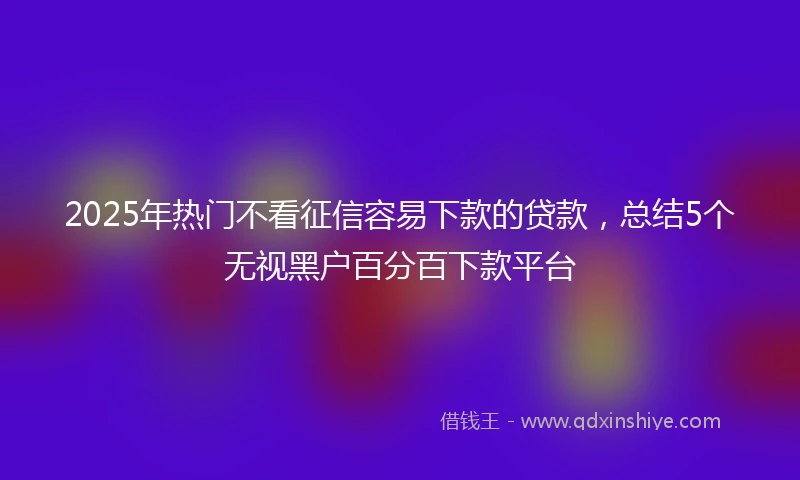 2025年热门不看征信容易下款的贷款，总结5个无视黑户百分百下款平台