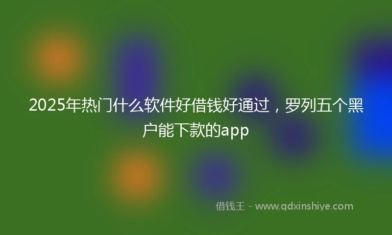 2025年热门什么软件好借钱好通过，罗列五个黑户能下款的app