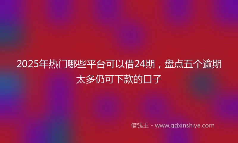 2025年热门哪些平台可以借24期，盘点五个逾期太多仍可下款的口子