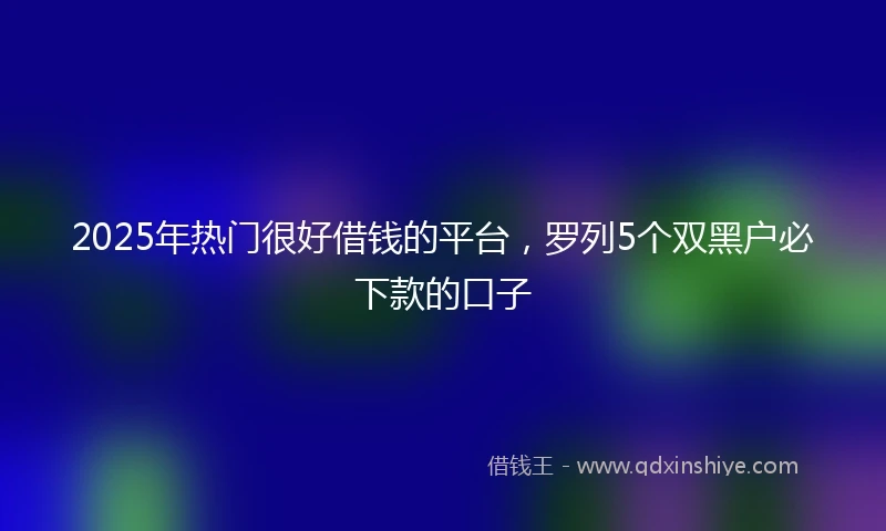 2025年热门很好借钱的平台，罗列5个双黑户必下款的口子