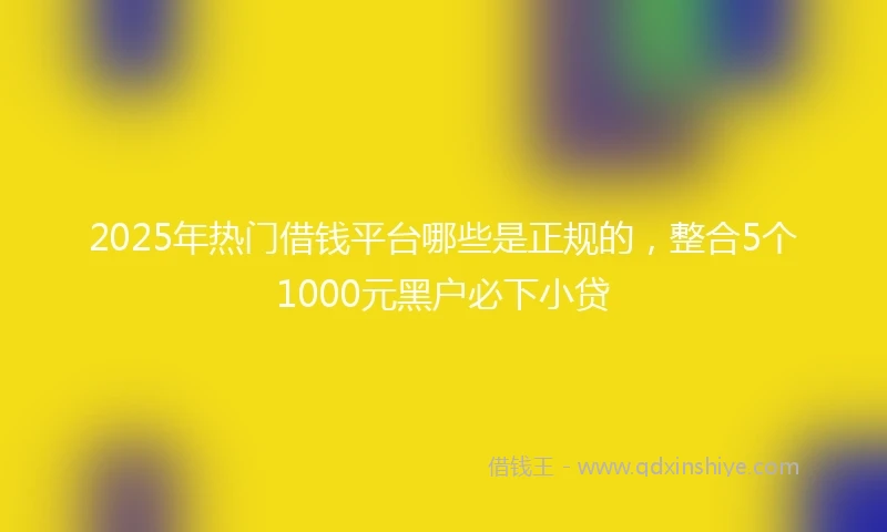2025年热门借钱平台哪些是正规的，整合5个1000元黑户必下小贷