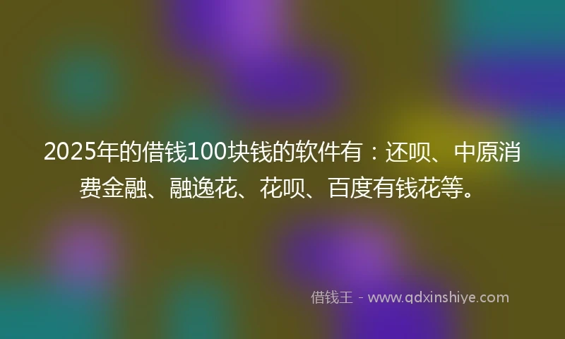 2025年的借钱100块钱的软件有：还呗、中原消费金融、融逸花、花呗、百度有钱花等。