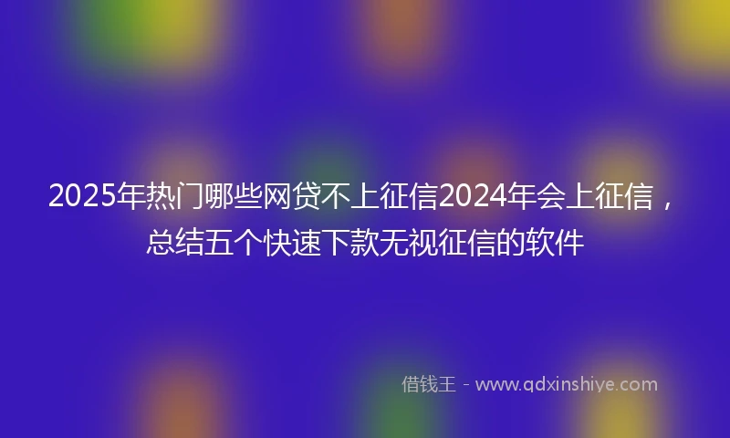 2025年热门哪些网贷不上征信2024年会上征信，总结五个快速下款无视征信的软件