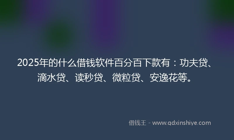2025年的什么借钱软件百分百下款有：功夫贷、滴水贷、读秒贷、微粒贷、安逸花等。