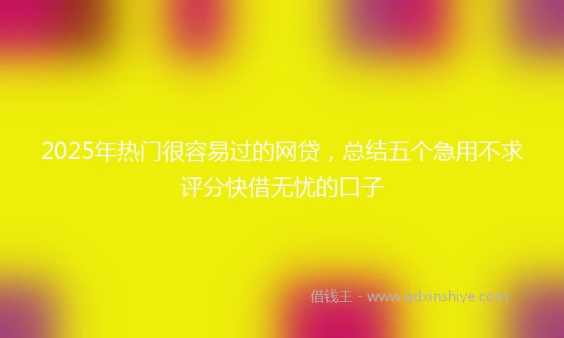 2025年热门很容易过的网贷，总结五个急用不求评分快借无忧的口子