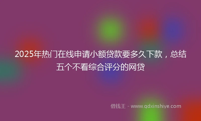 2025年热门在线申请小额贷款要多久下款，总结五个不看综合评分的网贷