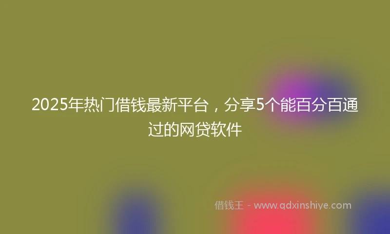2025年热门借钱最新平台，分享5个能百分百通过的网贷软件