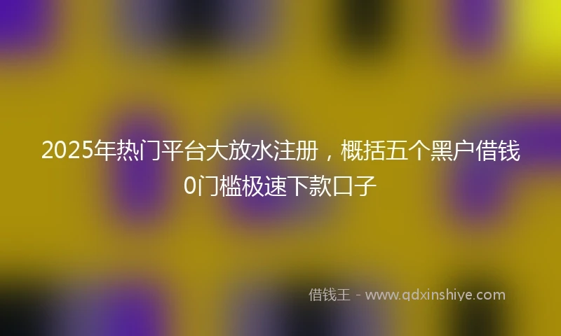 2025年热门平台大放水注册，概括五个黑户借钱0门槛极速下款口子