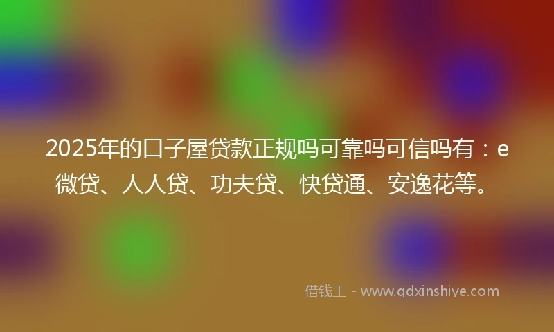 2025年的口子屋贷款正规吗可靠吗可信吗有：e微贷、人人贷、功夫贷、快贷通、安逸花等。