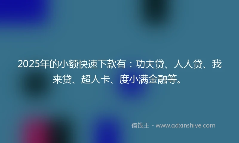 2025年的小额快速下款有：功夫贷、人人贷、我来贷、超人卡、度小满金融等。