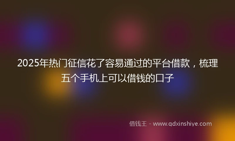 2025年热门征信花了容易通过的平台借款，梳理五个手机上可以借钱的口子