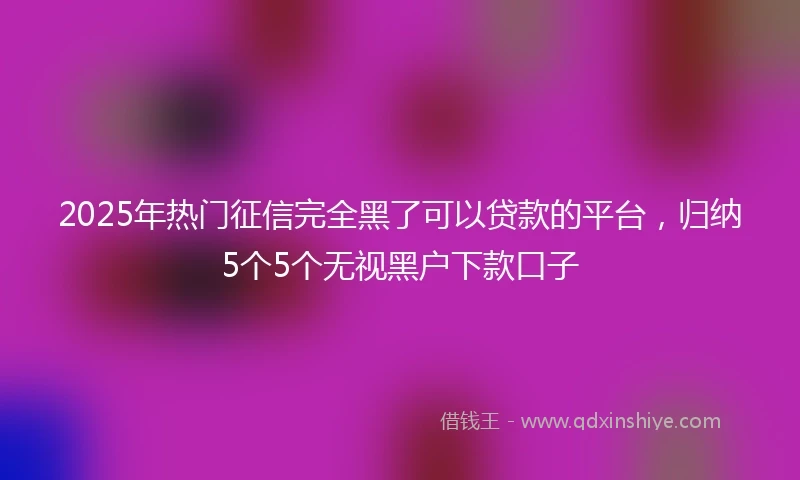 2025年热门征信完全黑了可以贷款的平台，归纳5个5个无视黑户下款口子