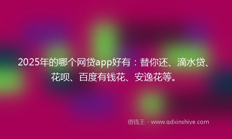 2025年的哪个网贷app好有：替你还、滴水贷、花呗、百度有钱花、安逸花等。