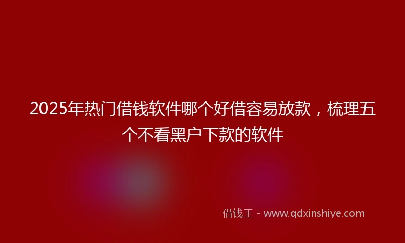 2025年热门借钱软件哪个好借容易放款，梳理五个不看黑户下款的软件